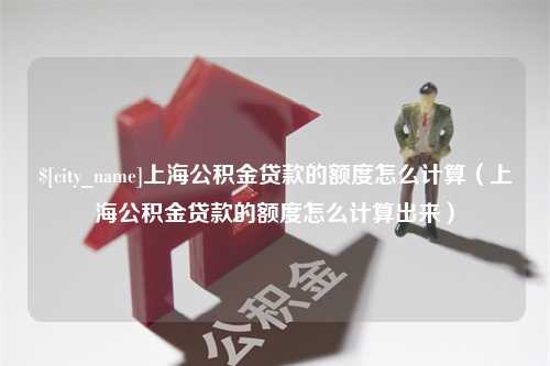 邵东上海公积金贷款的额度怎么计算（上海公积金贷款的额度怎么计算出来）